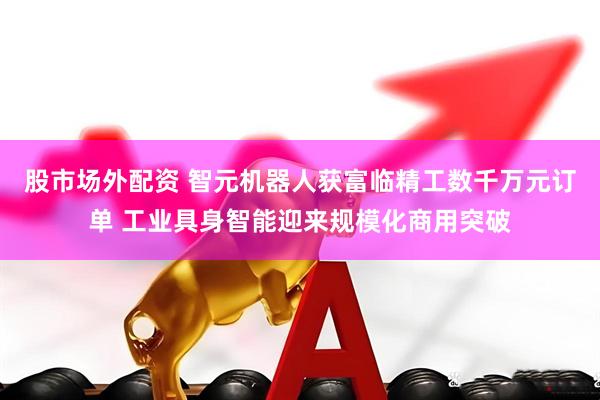 股市场外配资 智元机器人获富临精工数千万元订单 工业具身智能迎来规模化商用突破