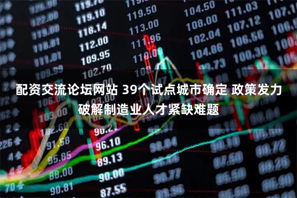 配资交流论坛网站 39个试点城市确定 政策发力破解制造业人才紧缺难题