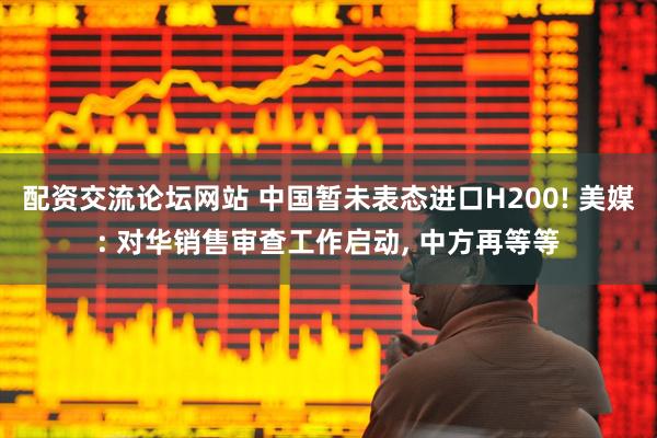 配资交流论坛网站 中国暂未表态进口H200! 美媒: 对华销售审查工作启动, 中方再等等