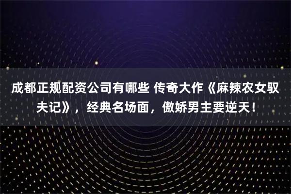 成都正规配资公司有哪些 传奇大作《麻辣农女驭夫记》，经典名场面，傲娇男主要逆天！