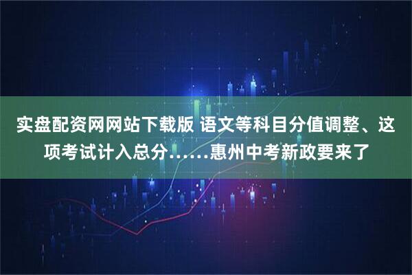 实盘配资网网站下载版 语文等科目分值调整、这项考试计入总分……惠州中考新政要来了
