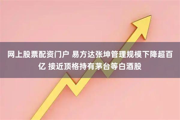 网上股票配资门户 易方达张坤管理规模下降超百亿 接近顶格持有茅台等白酒股