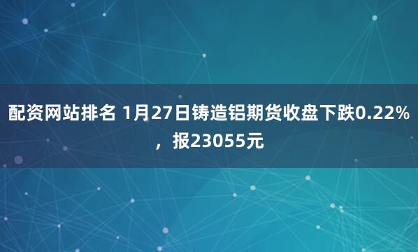 配资网站排名 1月27日铸造铝期货收盘下跌0.22%，报23055元