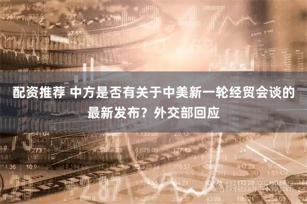 配资推荐 中方是否有关于中美新一轮经贸会谈的最新发布？外交部回应