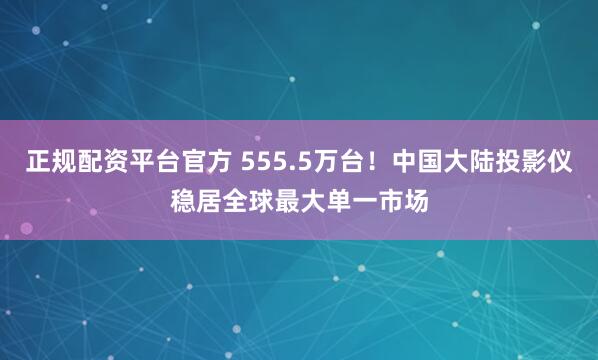 正规配资平台官方 555.5万台！中国大陆投影仪稳居全球最大单一市场