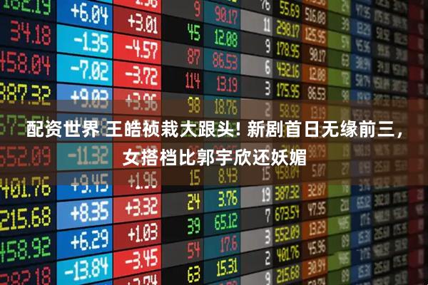 配资世界 王皓祯栽大跟头! 新剧首日无缘前三，女搭档比郭宇欣还妖媚