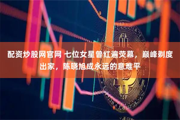 配资炒股网官网 七位女星曾红遍荧幕，巅峰剃度出家，陈晓旭成永远的意难平