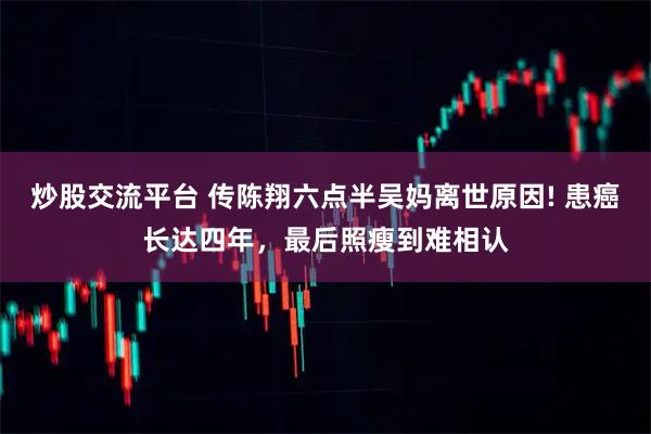 炒股交流平台 传陈翔六点半吴妈离世原因! 患癌长达四年，最后照瘦到难相认