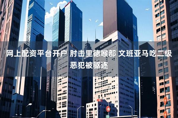 网上配资平台开户 肘击里德喉部 文班亚马吃二级恶犯被驱逐