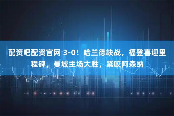 配资吧配资官网 3-0！哈兰德缺战，福登喜迎里程碑，曼城主场大胜，紧咬阿森纳