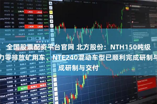全国股票配资平台官网 北方股份：NTH150吨级氢动力零排放矿用车、NTE240混动车型已顺利完成研制与交付