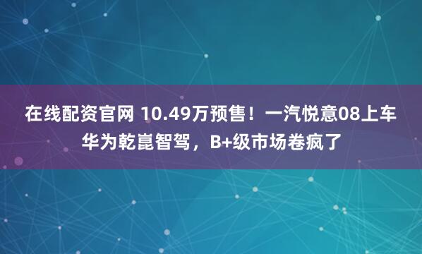 在线配资官网 10.49万预售！一汽悦意08上车华为乾崑智驾，B+级市场卷疯了