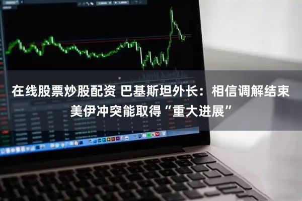 在线股票炒股配资 巴基斯坦外长：相信调解结束美伊冲突能取得“重大进展”