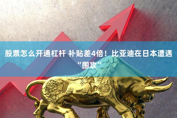 股票怎么开通杠杆 补贴差4倍！比亚迪在日本遭遇“围攻”